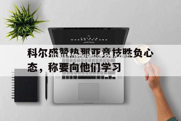 米兰体育-科尔盛赞热那亚竞技胜负心态，称要向他们学习