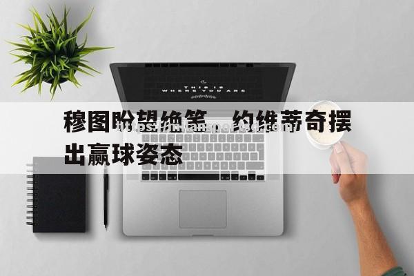 米兰体育-穆图盼望绝笔，约维蒂奇摆出赢球姿态