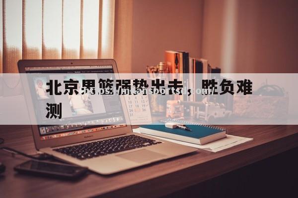 北京男篮强势出击，胜负难测