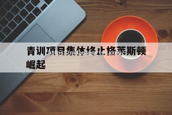 米兰体育-青训项目集体终止格莱斯顿崛起